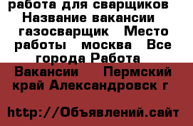 работа для сварщиков › Название вакансии ­ газосварщик › Место работы ­ москва - Все города Работа » Вакансии   . Пермский край,Александровск г.
